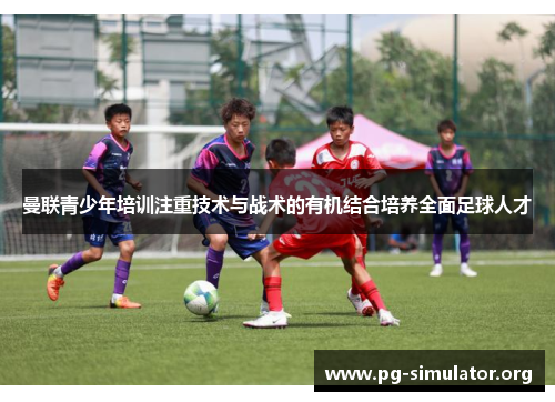 曼联青少年培训注重技术与战术的有机结合培养全面足球人才