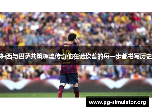 梅西与巴萨共筑辉煌传奇他在诺坎普的每一步都书写历史