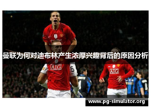 曼联为何对迪布林产生浓厚兴趣背后的原因分析