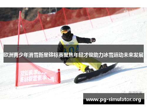 欧洲青少年滑雪新星锦标赛聚焦年轻才俊助力冰雪运动未来发展