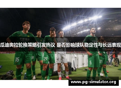 瓜迪奥拉轮换策略引发热议 是否影响球队稳定性与长远表现